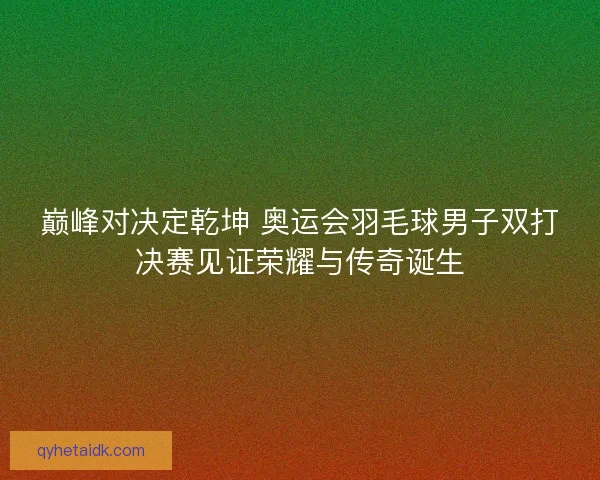 巅峰对决定乾坤 奥运会羽毛球男子双打决赛见证荣耀与传奇诞生