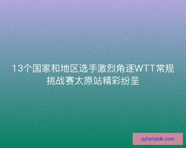 13个国家和地区选手激烈角逐WTT常规挑战赛太原站精彩纷呈