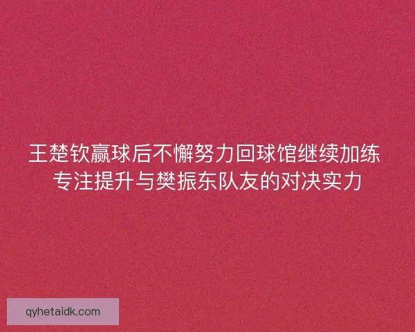 王楚钦赢球后不懈努力回球馆继续加练 专注提升与樊振东队友的对决实力