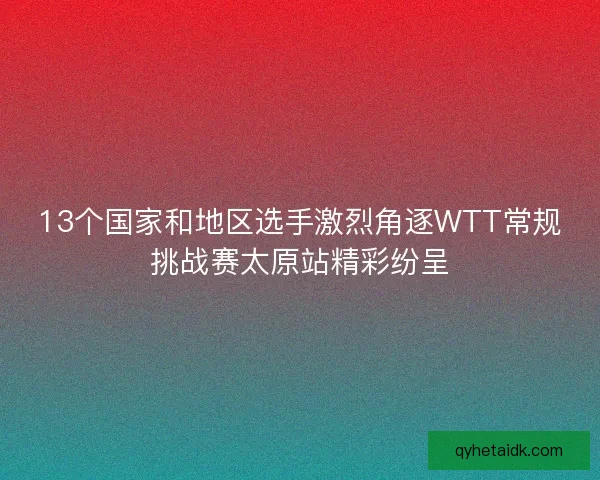 13个国家和地区选手激烈角逐WTT常规挑战赛太原站精彩纷呈