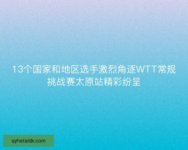 13个国家和地区选手激烈角逐WTT常规挑战赛太原站精彩纷呈
