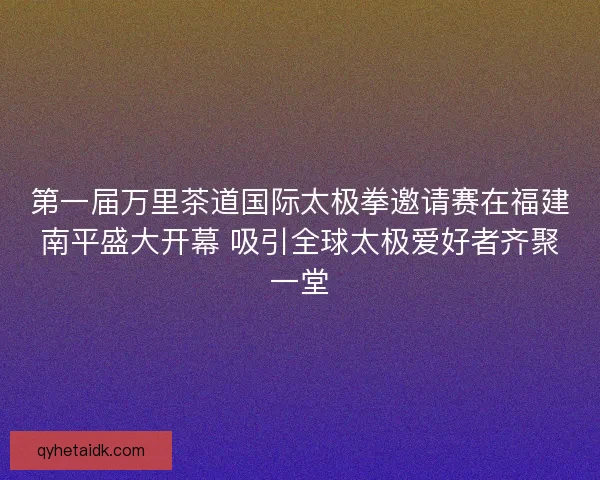 第一届万里茶道国际太极拳邀请赛在福建南平盛大开幕 吸引全球太极爱好者齐聚一堂